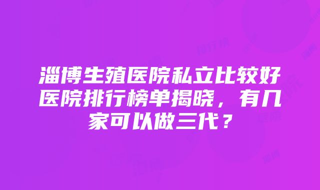 淄博生殖医院私立比较好医院排行榜单揭晓，有几家可以做三代？