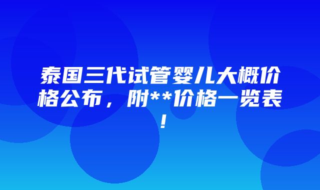 泰国三代试管婴儿大概价格公布，附**价格一览表！