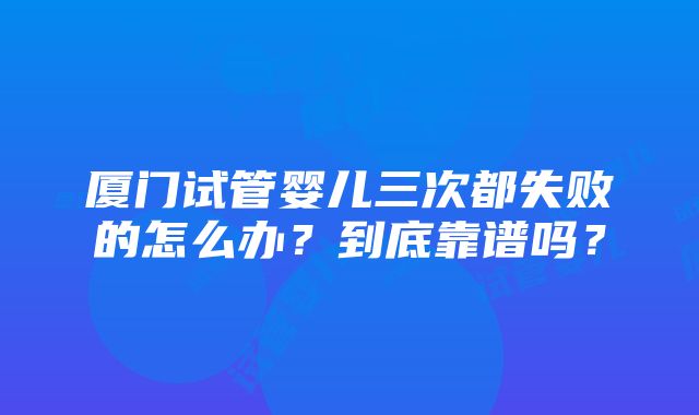 厦门试管婴儿三次都失败的怎么办？到底靠谱吗？