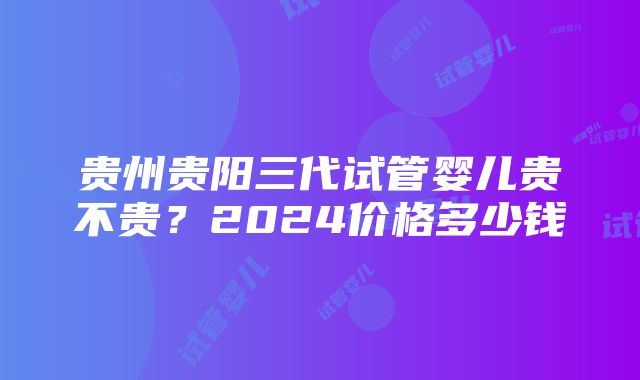 贵州贵阳三代试管婴儿贵不贵？2024价格多少钱