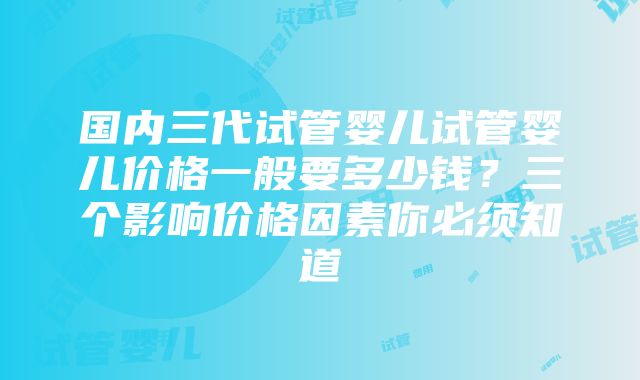 国内三代试管婴儿试管婴儿价格一般要多少钱？三个影响价格因素你必须知道