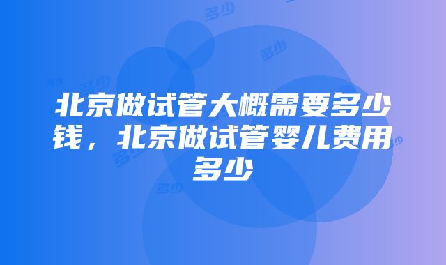 北京做试管大概需要多少钱，北京做试管婴儿费用多少