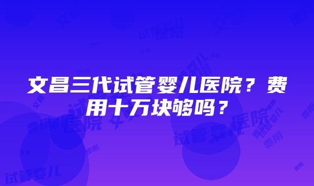 文昌三代试管婴儿医院？费用十万块够吗？