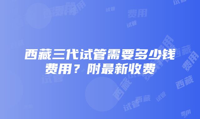 西藏三代试管需要多少钱费用？附最新收费