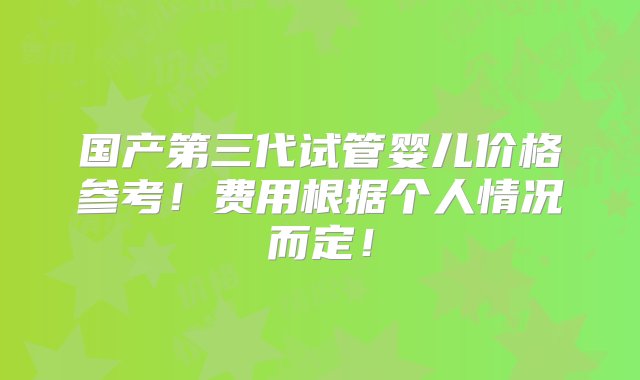 国产第三代试管婴儿价格参考！费用根据个人情况而定！