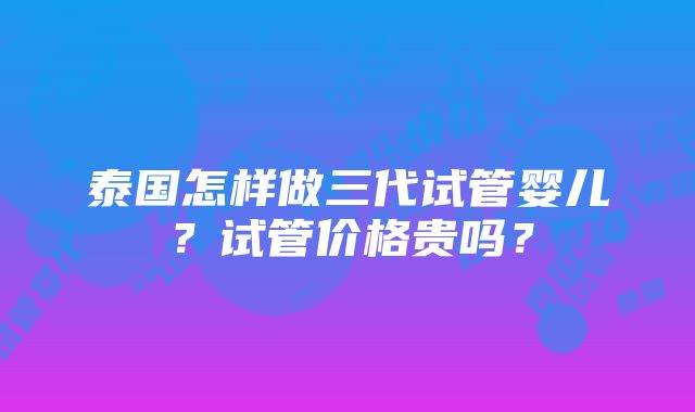 泰国怎样做三代试管婴儿？试管价格贵吗？