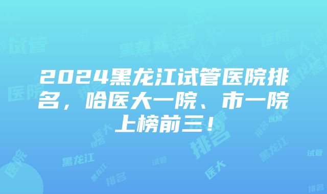 2024黑龙江试管医院排名，哈医大一院、市一院上榜前三！