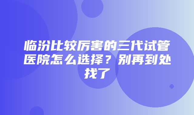 临汾比较厉害的三代试管医院怎么选择？别再到处找了