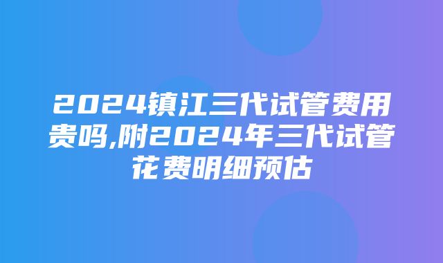 2024镇江三代试管费用贵吗,附2024年三代试管花费明细预估