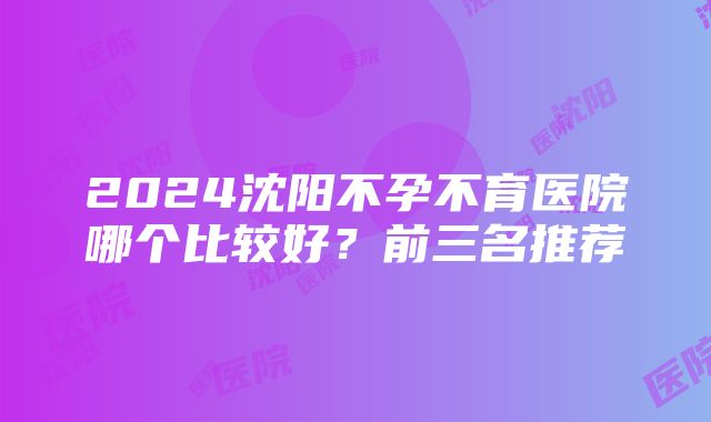 2024沈阳不孕不育医院哪个比较好？前三名推荐