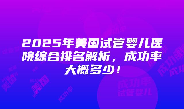 2025年美国试管婴儿医院综合排名解析，成功率大概多少！