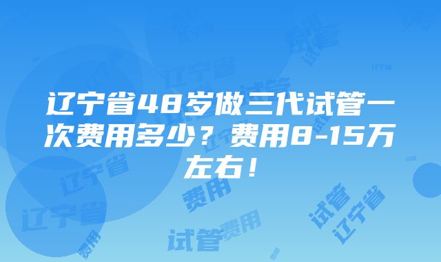 辽宁省48岁做三代试管一次费用多少？费用8-15万左右！