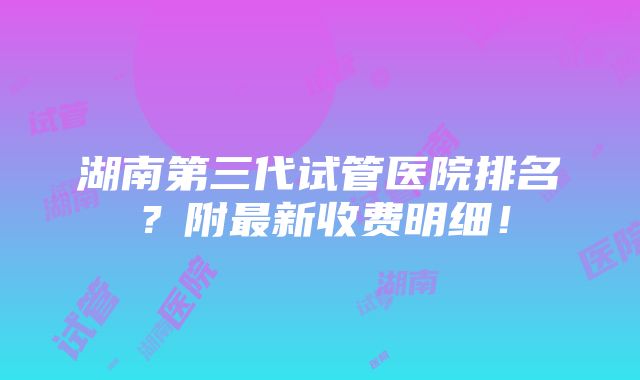 湖南第三代试管医院排名？附最新收费明细！