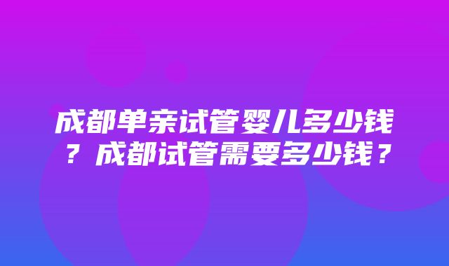 成都单亲试管婴儿多少钱？成都试管需要多少钱？