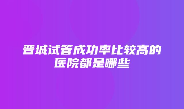 晋城试管成功率比较高的医院都是哪些