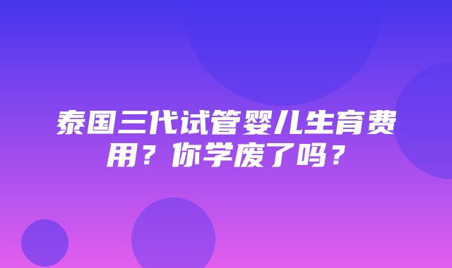 泰国三代试管婴儿生育费用？你学废了吗？