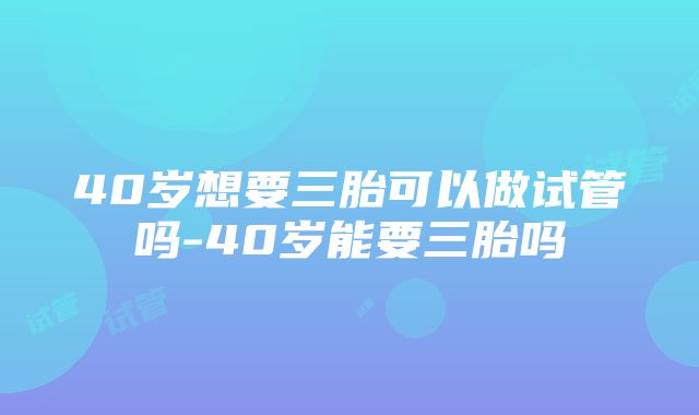 40岁想要三胎可以做试管吗-40岁能要三胎吗