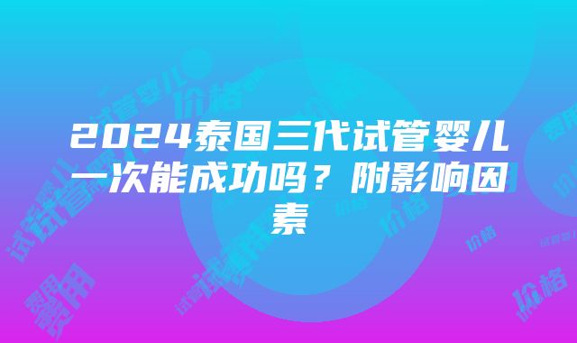 2024泰国三代试管婴儿一次能成功吗？附影响因素