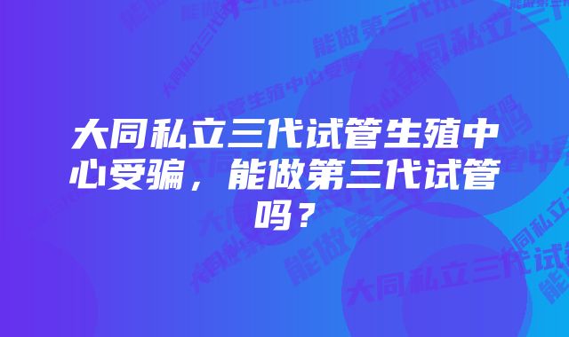 大同私立三代试管生殖中心受骗，能做第三代试管吗？