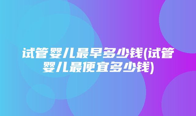 试管婴儿最早多少钱(试管婴儿最便宜多少钱)