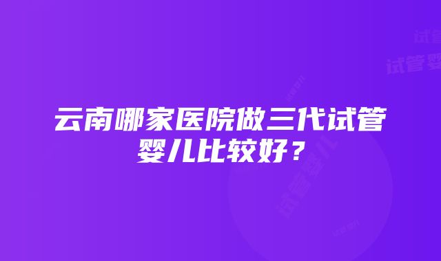 云南哪家医院做三代试管婴儿比较好？