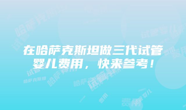 在哈萨克斯坦做三代试管婴儿费用，快来参考！