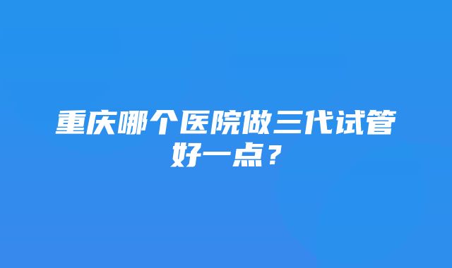 重庆哪个医院做三代试管好一点？