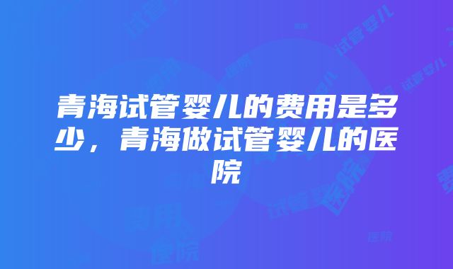 青海试管婴儿的费用是多少，青海做试管婴儿的医院