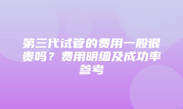 第三代试管的费用一般很贵吗？费用明细及成功率参考