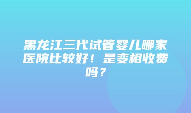 黑龙江三代试管婴儿哪家医院比较好！是变相收费吗？