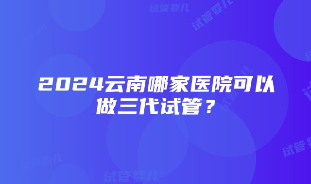 2024云南哪家医院可以做三代试管？