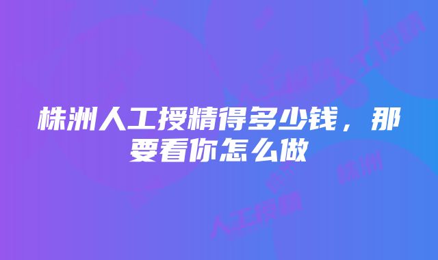 株洲人工授精得多少钱，那要看你怎么做