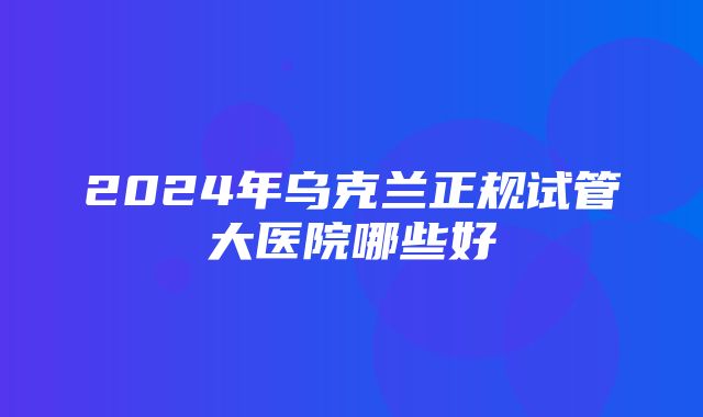 2024年乌克兰正规试管大医院哪些好