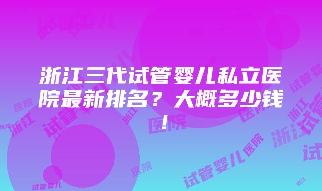 浙江三代试管婴儿私立医院最新排名？大概多少钱！