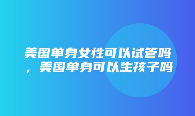 美国单身女性可以试管吗，美国单身可以生孩子吗