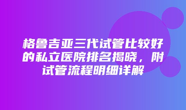 格鲁吉亚三代试管比较好的私立医院排名揭晓，附试管流程明细详解