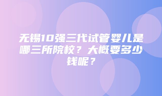 无锡10强三代试管婴儿是哪三所院校？大概要多少钱呢？