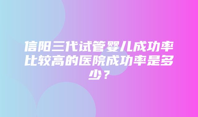 信阳三代试管婴儿成功率比较高的医院成功率是多少？