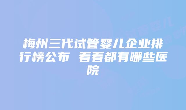 梅州三代试管婴儿企业排行榜公布 看看都有哪些医院