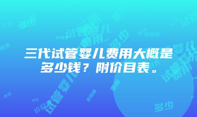 三代试管婴儿费用大概是多少钱？附价目表。