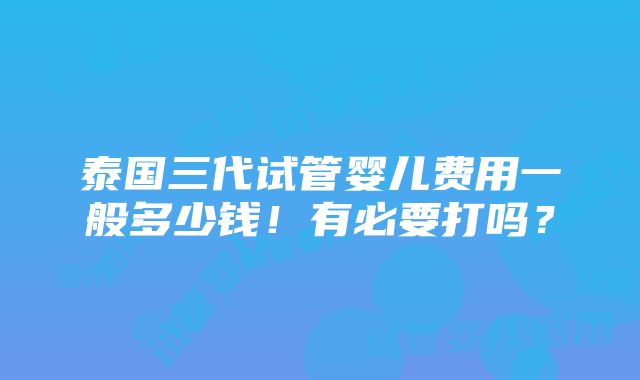 泰国三代试管婴儿费用一般多少钱！有必要打吗？