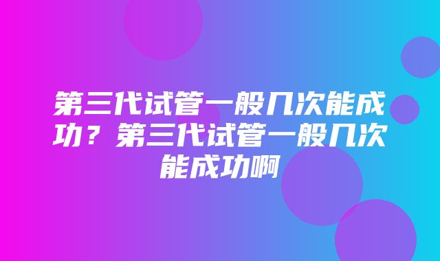 第三代试管一般几次能成功？第三代试管一般几次能成功啊