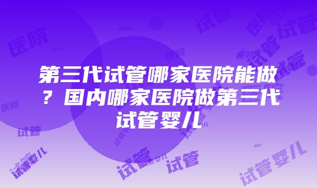 第三代试管哪家医院能做？国内哪家医院做第三代试管婴儿