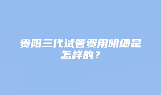 贵阳三代试管费用明细是怎样的？