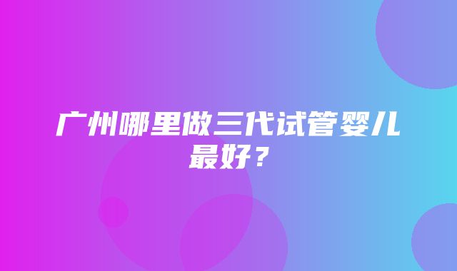 广州哪里做三代试管婴儿最好？