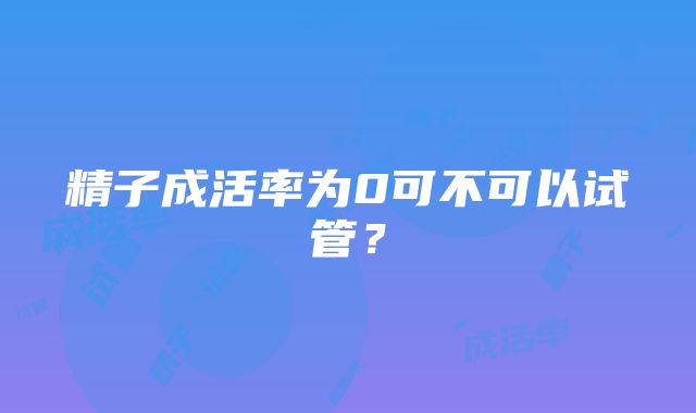 精子成活率为0可不可以试管？