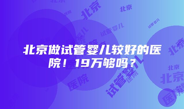 北京做试管婴儿较好的医院！19万够吗？