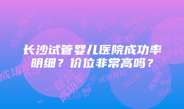 长沙试管婴儿医院成功率明细？价位非常高吗？