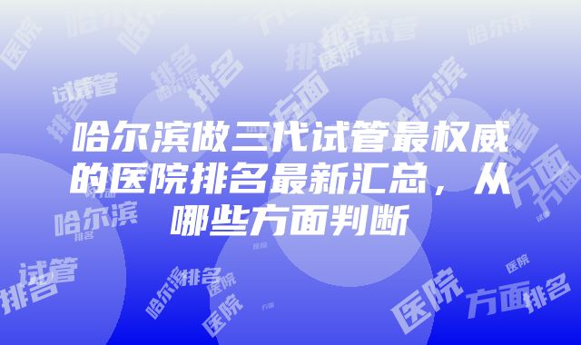 哈尔滨做三代试管最权威的医院排名最新汇总，从哪些方面判断