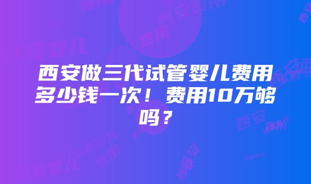 西安做三代试管婴儿费用多少钱一次！费用10万够吗？